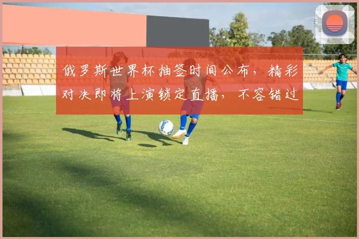 俄罗斯世界杯抽签时间公布，精彩对决即将上演锁定直播，不容错过