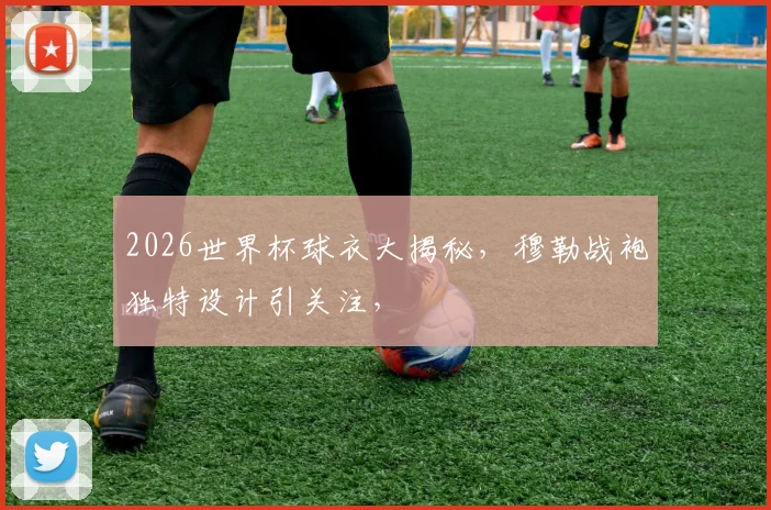 2026世界杯球衣大揭秘，穆勒战袍独特设计引关注，