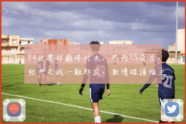 94世界杯巅峰对决，巴西VS荷兰，经典之战一触即发，激情碰撞谁主沉浮