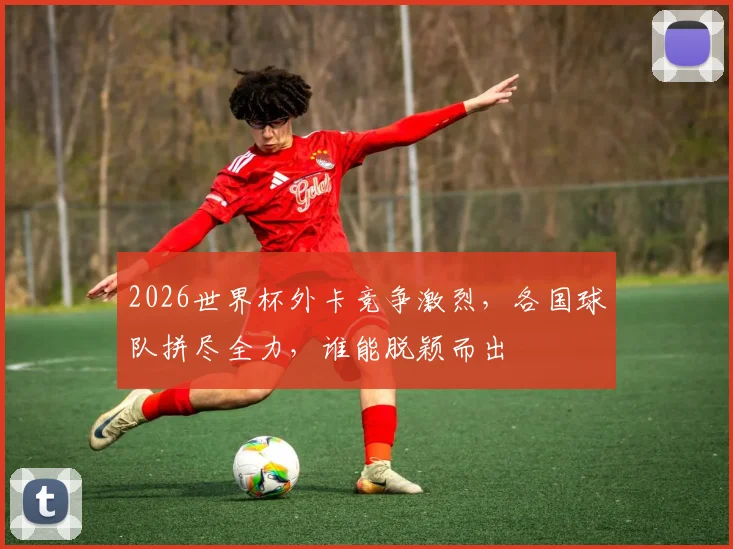 2026世界杯外卡竞争激烈，各国球队拼尽全力，谁能脱颖而出
