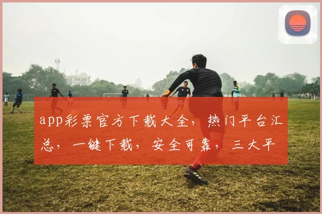 app彩票官方下载大全，热门平台汇总，一键下载，安全可靠，三大平台，必看攻略，不容错过