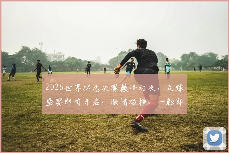 2026世界杯总决赛巅峰对决，足球盛宴即将开启，激情碰撞，一触即发