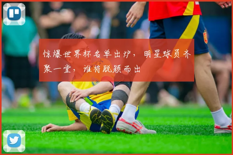 惊爆世界杯名单出炉，明星球员齐聚一堂，谁将脱颖而出