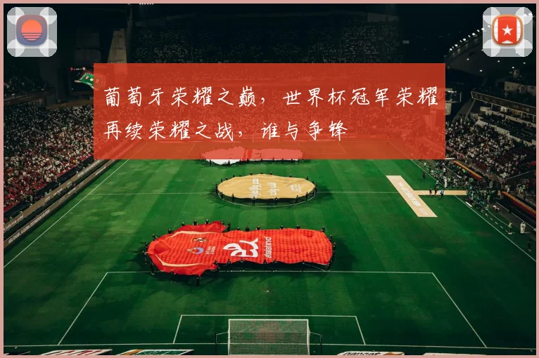 葡萄牙荣耀之巅，世界杯冠军荣耀再续荣耀之战，谁与争锋