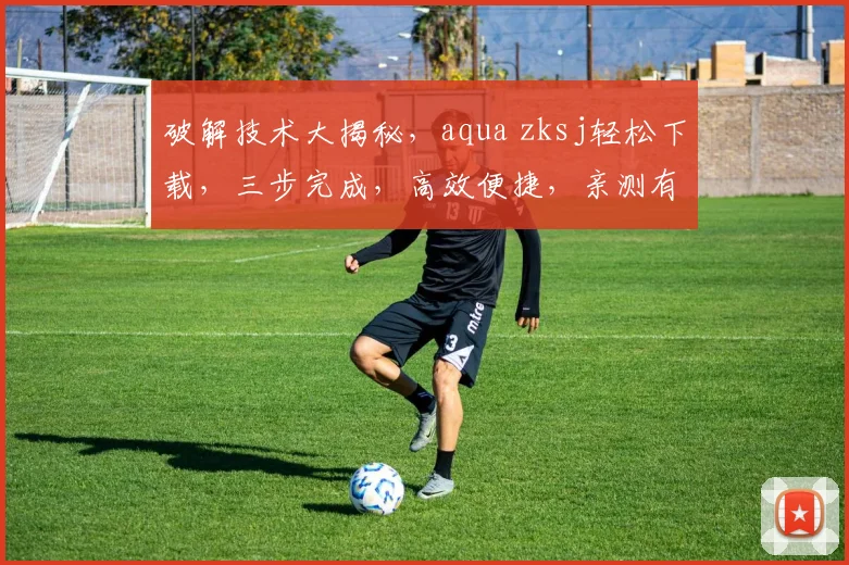 破解技术大揭秘，aqua zksj轻松下载，三步完成，高效便捷，亲测有效